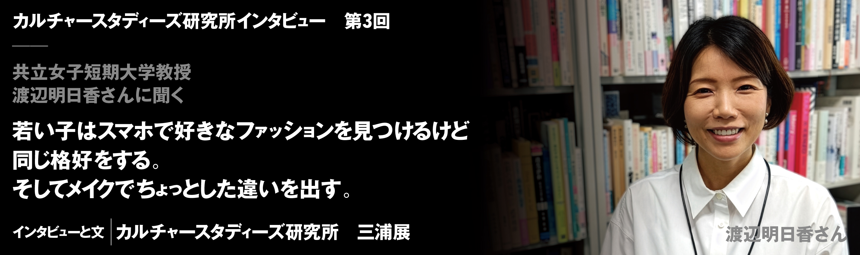 ルチャースタディーズ研究所インタビュー　第3回　共立女子短期大学教授　渡辺明日香さんに聞く　若い子はスマホで好きなファッションを見つけるけど同じ格好をする。そしてメイクでちょっとした違いを出す。　インタビューと文｜カルチャースタディーズ研究所　三浦展